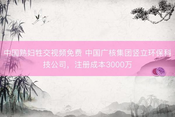 中国熟妇牲交视频免费 中国广核集团竖立环保科技公司，注册成本3000万