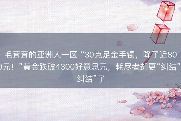 毛茸茸的亚洲人一区 “30克足金手镯，降了近8000元！”黄金跌破4300好意思元，耗尽者却更“纠结”了