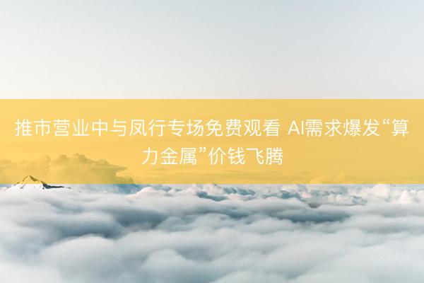 推市营业中与凤行专场免费观看 AI需求爆发“算力金属”价钱飞腾