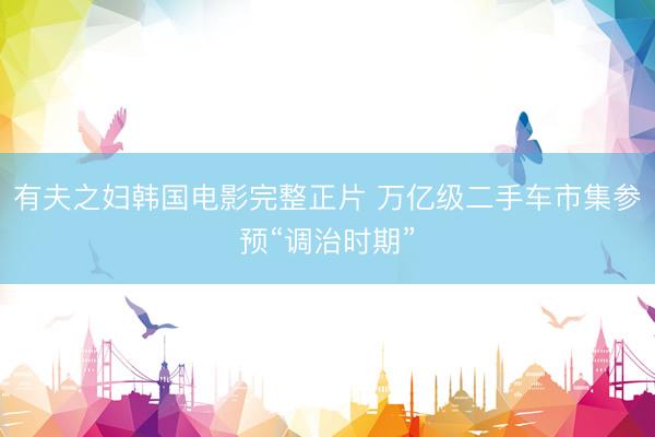 有夫之妇韩国电影完整正片 万亿级二手车市集参预“调治时期”