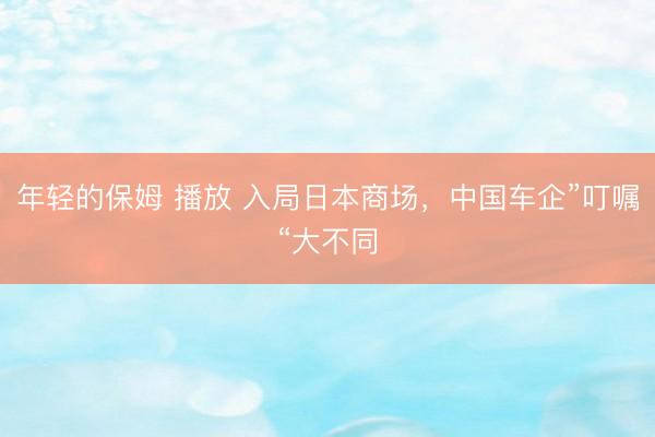 年轻的保姆 播放 入局日本商场,中国车企”叮嘱“大不同