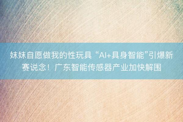 妺妺自愿做我的性玩具 “AI+具身智能”引爆新赛说念！广东智能传感器产业加快解围
