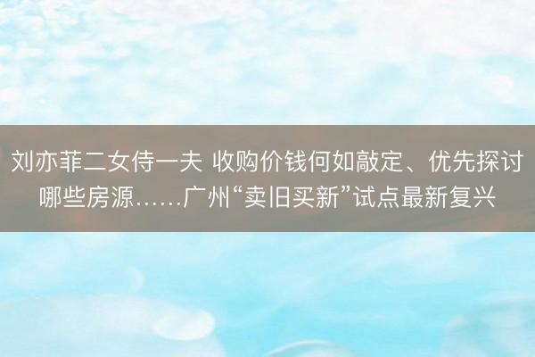 刘亦菲二女侍一夫 收购价钱何如敲定、优先探讨哪些房源……广州“卖旧买新”试点最新复兴