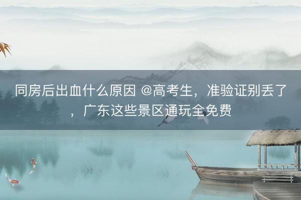 同房后出血什么原因 @高考生，准验证别丢了，广东这些景区通玩全免费