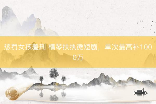 惩罚女孩羞刑 横琴扶执微短剧，单次最高补1000万