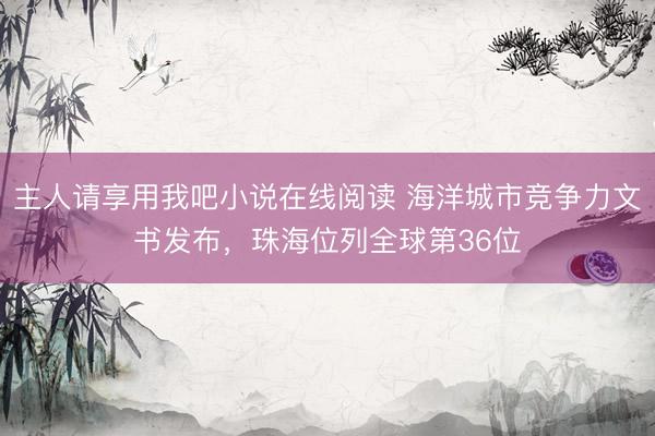 主人请享用我吧小说在线阅读 海洋城市竞争力文书发布，珠海位列全球第36位