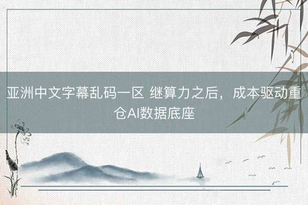 亚洲中文字幕乱码一区 继算力之后，成本驱动重仓AI数据底座
