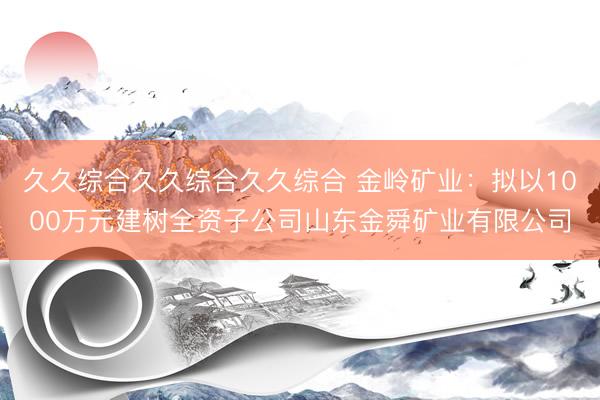 久久综合久久综合久久综合 金岭矿业：拟以1000万元建树全资子公司山东金舜矿业有限公司