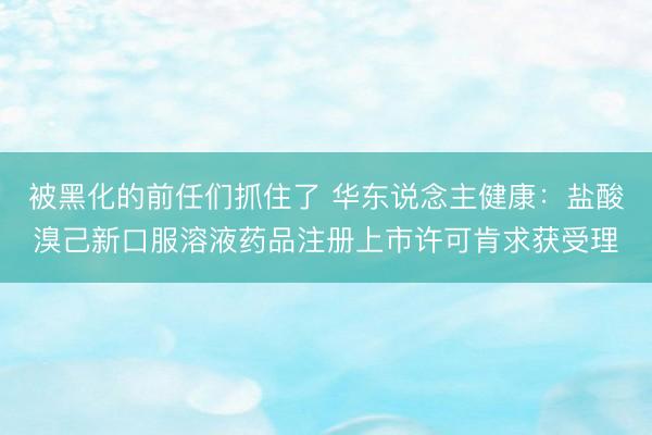 被黑化的前任们抓住了 华东说念主健康：盐酸溴己新口服溶液药品注册上市许可肯求获受理