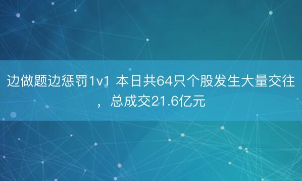 边做题边惩罚1v1 本日共64只个股发生大量交往，总成交21.6亿元