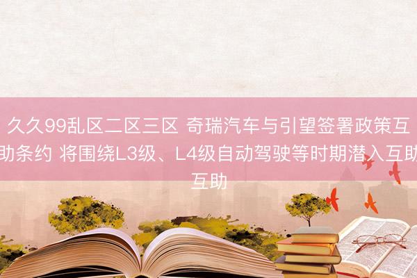 久久99乱区二区三区 奇瑞汽车与引望签署政策互助条约 将围绕L3级、L4级自动驾驶等时期潜入互助