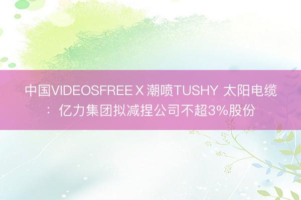 中国VIDEOSFREEⅩ潮喷TUSHY 太阳电缆:亿力集团拟减捏公司不超3%股份