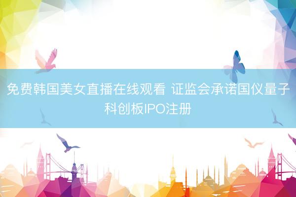 免费韩国美女直播在线观看 证监会承诺国仪量子科创板IPO注册