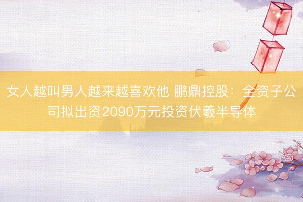 女人越叫男人越来越喜欢他 鹏鼎控股：全资子公司拟出资2090万元投资伏羲半导体