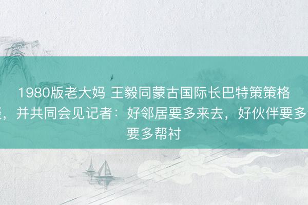 1980版老大妈 王毅同蒙古国际长巴特策策格会谈，并共同会见记者：好邻居要多来去，好伙伴要多帮衬