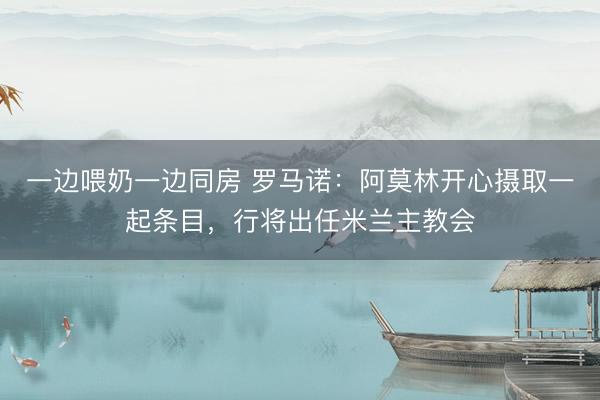 一边喂奶一边同房 罗马诺：阿莫林开心摄取一起条目，行将出任米兰主教会