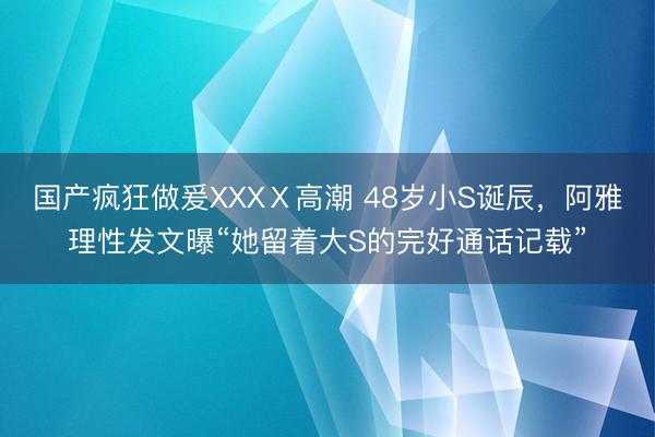 国产疯狂做爰XXXⅩ高潮 48岁小S诞辰，阿雅理性发文曝“她留着大S的完好通话记载”