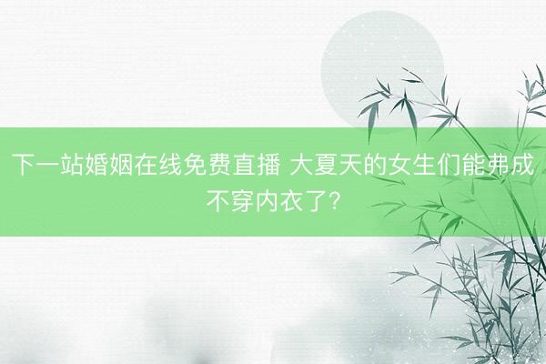 下一站婚姻在线免费直播 大夏天的女生们能弗成不穿内衣了？