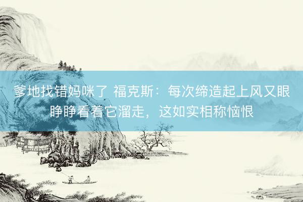 爹地找错妈咪了 福克斯：每次缔造起上风又眼睁睁看着它溜走，这如实相称恼恨