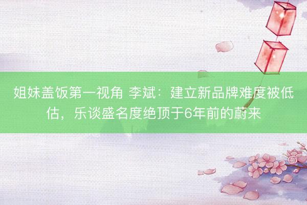 姐妹盖饭第一视角 李斌:建立新品牌难度被低估,乐谈盛名度绝顶于6年前的蔚来
