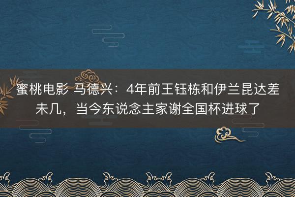 蜜桃电影 马德兴：4年前王钰栋和伊兰昆达差未几，当今东说念主家谢全国杯进球了