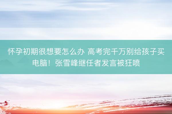 怀孕初期很想要怎么办 高考完千万别给孩子买电脑！张雪峰继任者发言被狂喷