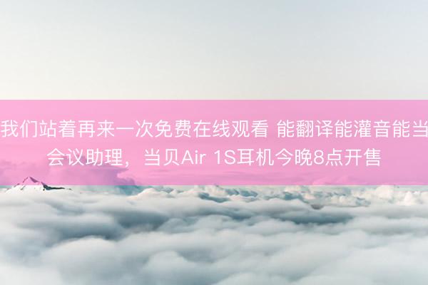 我们站着再来一次免费在线观看 能翻译能灌音能当会议助理,当贝Air 1S耳机今晚8点开售