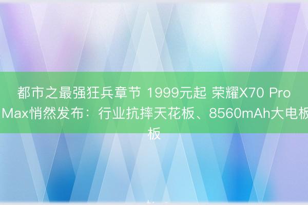 都市之最强狂兵章节 1999元起 荣耀X70 Pro Max悄然发布:行业抗摔天花板、8560mAh大电板