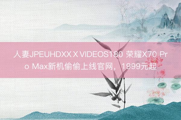 人妻JPEUHDXXⅩVIDEOS180 荣耀X70 Pro Max新机偷偷上线官网，1999元起