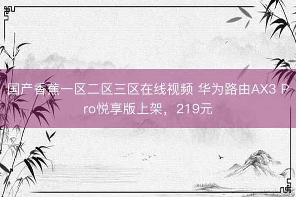 国产香蕉一区二区三区在线视频 华为路由AX3 Pro悦享版上架,219元