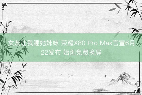 女友让我睡她妺妺 荣耀X80 Pro Max官宣6月22发布 始创免费换屏