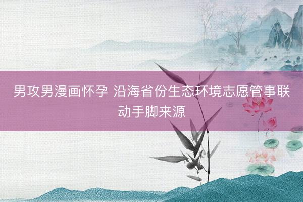 男攻男漫画怀孕 沿海省份生态环境志愿管事联动手脚来源