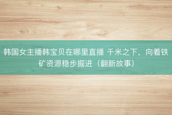 韩国女主播韩宝贝在哪里直播 千米之下，向着铁矿资源稳步掘进（翻新故事）