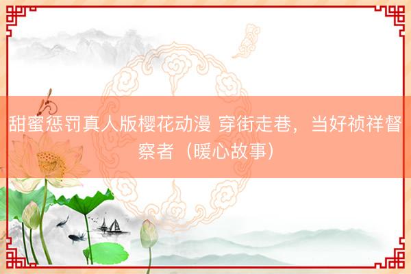 甜蜜惩罚真人版樱花动漫 穿街走巷,当好祯祥督察者(暖心故事)