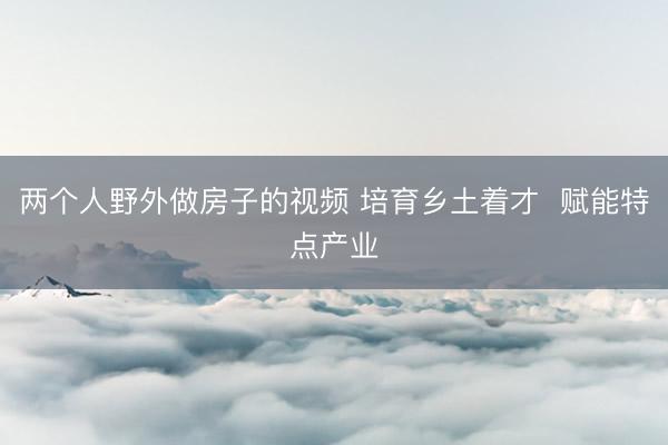 两个人野外做房子的视频 培育乡土着才  赋能特点产业