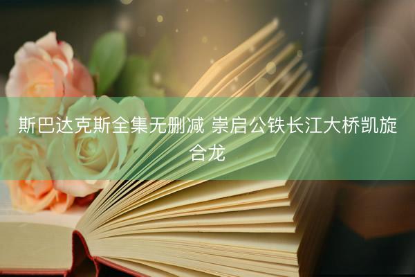 斯巴达克斯全集无删减 崇启公铁长江大桥凯旋合龙