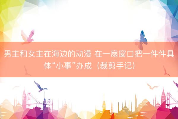 男主和女主在海边的动漫 在一扇窗口把一件件具体“小事”办成(裁剪手记)