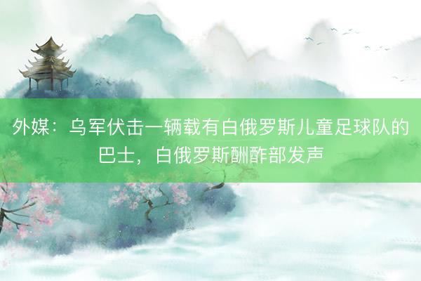 外媒：乌军伏击一辆载有白俄罗斯儿童足球队的巴士，白俄罗斯酬酢部发声