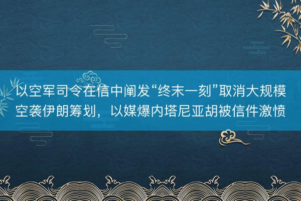 以空军司令在信中阐发“终末一刻”取消大规模空袭伊朗筹划，以媒爆内塔尼亚胡被信件激愤