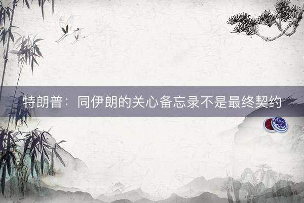 特朗普：同伊朗的关心备忘录不是最终契约