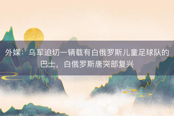 外媒：乌军迫切一辆载有白俄罗斯儿童足球队的巴士，白俄罗斯唐突部复兴