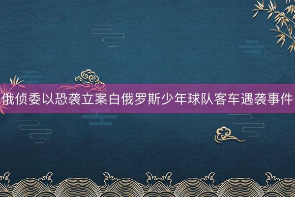 俄侦委以恐袭立案白俄罗斯少年球队客车遇袭事件