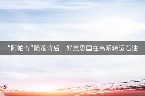 “阿帕奇”陨落背后，好意思国在高明转运石油