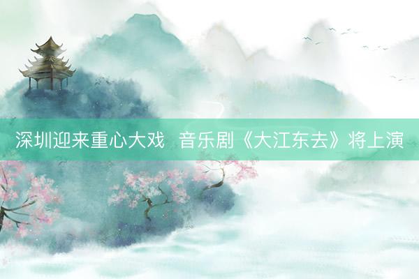 深圳迎来重心大戏  音乐剧《大江东去》将上演