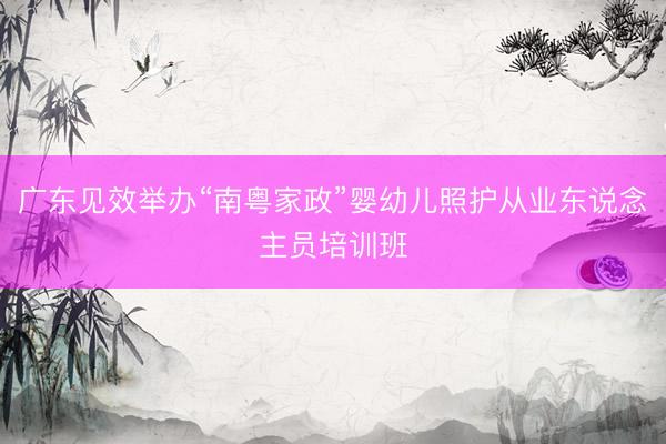 广东见效举办“南粤家政”婴幼儿照护从业东说念主员培训班