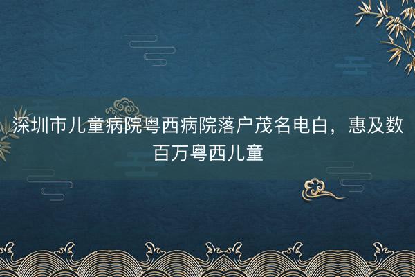 深圳市儿童病院粤西病院落户茂名电白，惠及数百万粤西儿童