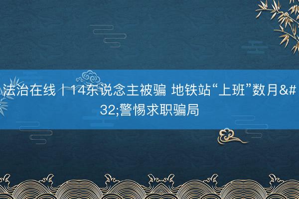 法治在线丨14东说念主被骗 地铁站“上班”数月 警惕求职骗局
