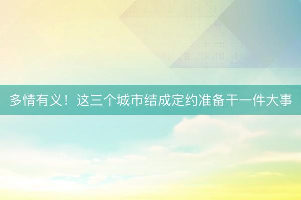 多情有义!这三个城市结成定约准备干一件大事