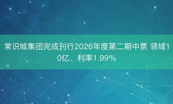 常识城集团完成刊行2026年度第二期中票 领域10亿、利率1.99%