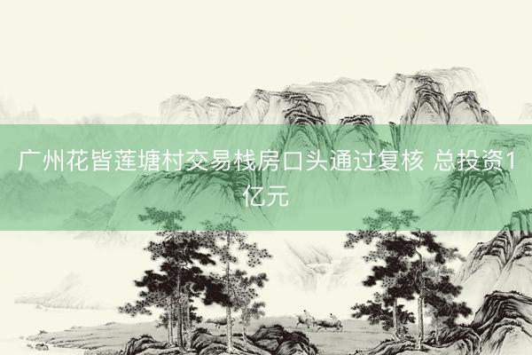广州花皆莲塘村交易栈房口头通过复核 总投资1亿元